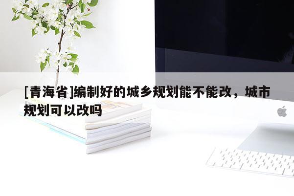 [青海省]编制好的城乡规划能不能改，城市规划可以改吗