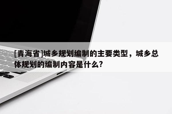 [青海省]城乡规划编制的主要类型，城乡总体规划的编制内容是什么?