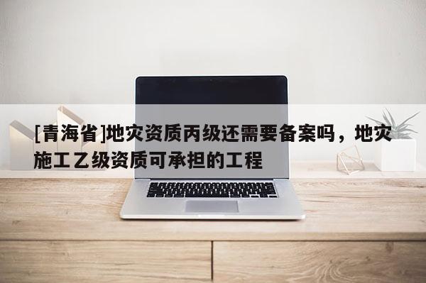 [青海省]地灾资质丙级还需要备案吗，地灾施工乙级资质可承担的工程