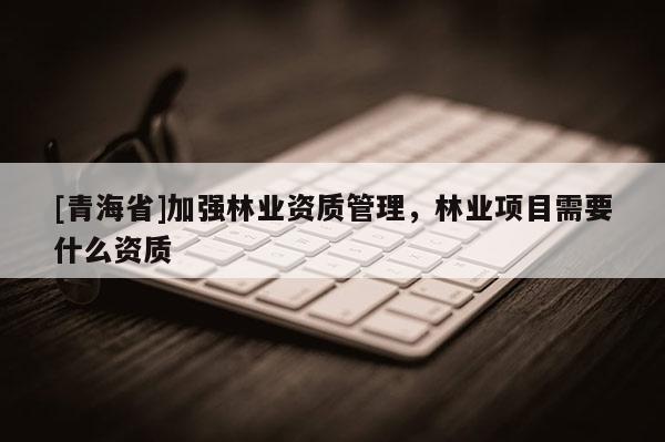 [青海省]加强林业资质管理，林业项目需要什么资质