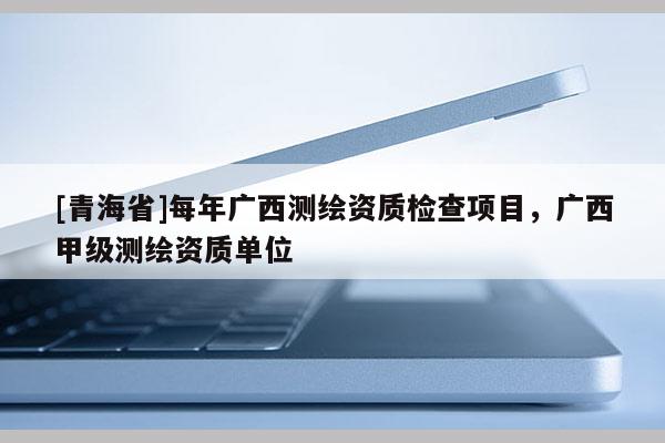 [青海省]每年广西测绘资质检查项目，广西甲级测绘资质单位