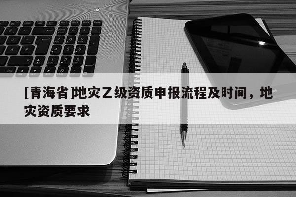 [青海省]地灾乙级资质申报流程及时间，地灾资质要求