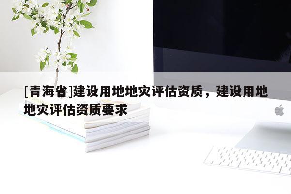 [青海省]建设用地地灾评估资质，建设用地地灾评估资质要求