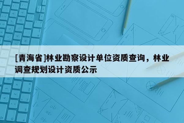 [青海省]林业勘察设计单位资质查询，林业调查规划设计资质公示