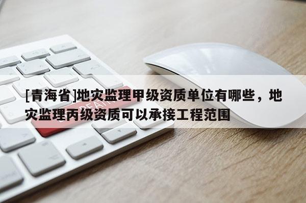 [青海省]地灾监理甲级资质单位有哪些，地灾监理丙级资质可以承接工程范围