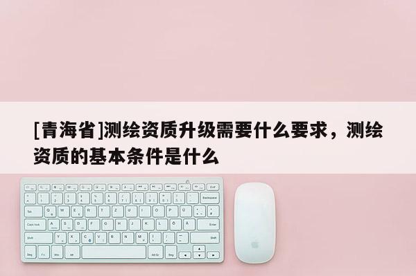 [青海省]测绘资质升级需要什么要求，测绘资质的基本条件是什么