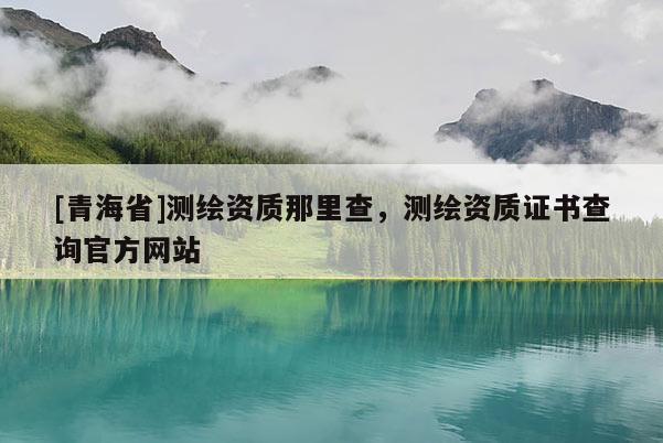 [青海省]测绘资质那里查，测绘资质证书查询官方网站