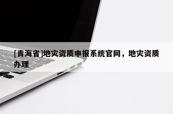 [青海省]地灾资质申报系统官网，地灾资质办理