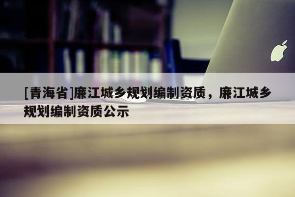 [青海省]廉江城乡规划编制资质，廉江城乡规划编制资质公示