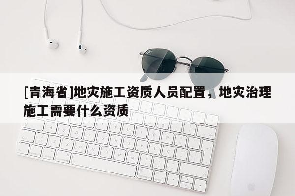 [青海省]地灾施工资质人员配置，地灾治理施工需要什么资质