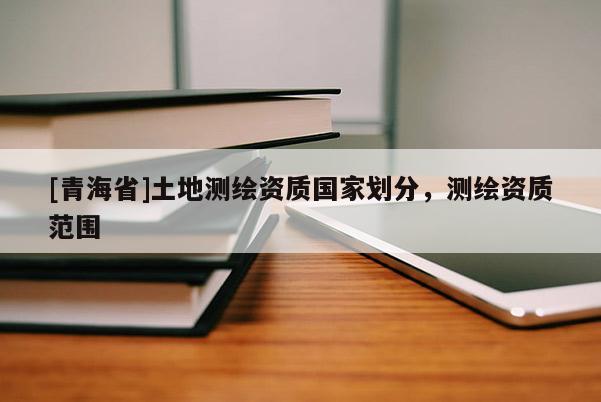 [青海省]土地测绘资质国家划分，测绘资质范围