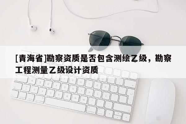 [青海省]勘察资质是否包含测绘乙级，勘察工程测量乙级设计资质