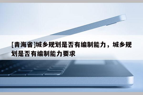 [青海省]城乡规划是否有编制能力，城乡规划是否有编制能力要求