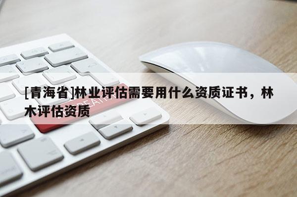 [青海省]林业评估需要用什么资质证书，林木评估资质