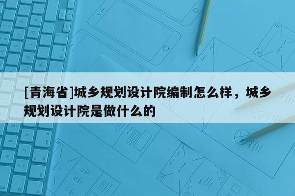 [青海省]城乡规划设计院编制怎么样，城乡规划设计院是做什么的