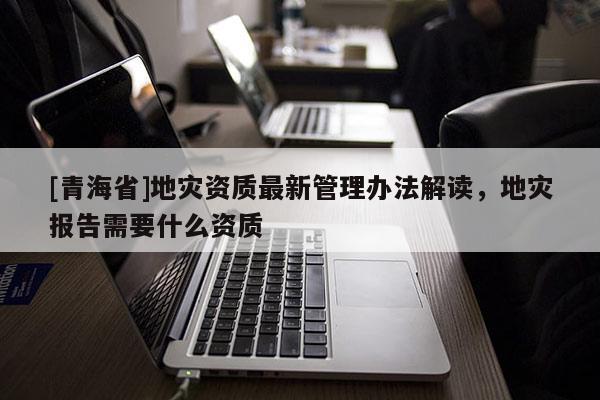 [青海省]地灾资质最新管理办法解读，地灾报告需要什么资质