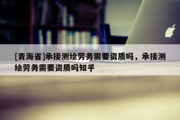 [青海省]承接测绘劳务需要资质吗，承接测绘劳务需要资质吗知乎