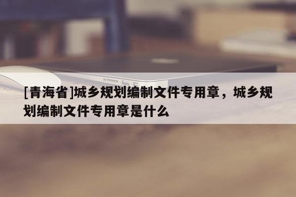 [青海省]城乡规划编制文件专用章，城乡规划编制文件专用章是什么