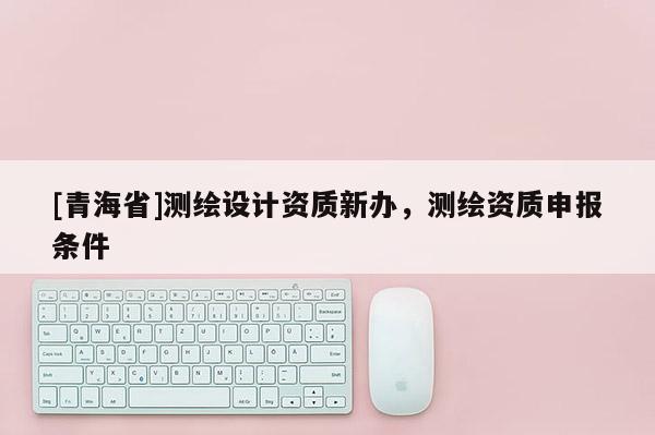 [青海省]测绘设计资质新办，测绘资质申报条件