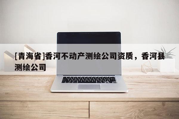 [青海省]香河不动产测绘公司资质，香河县测绘公司