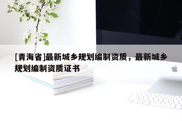 [青海省]最新城乡规划编制资质，最新城乡规划编制资质证书