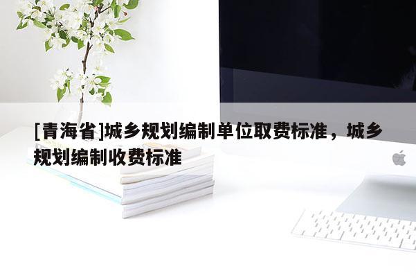 [青海省]城乡规划编制单位取费标准，城乡规划编制收费标准