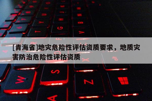 [青海省]地灾危险性评估资质要求，地质灾害防治危险性评估资质