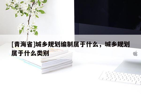 [青海省]城乡规划编制属于什么，城乡规划属于什么类别