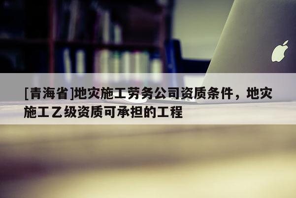 [青海省]地灾施工劳务公司资质条件，地灾施工乙级资质可承担的工程