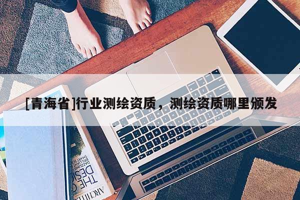 [青海省]行业测绘资质，测绘资质哪里颁发