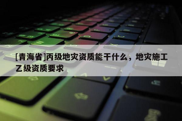 [青海省]丙级地灾资质能干什么，地灾施工乙级资质要求