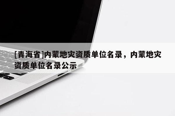 [青海省]内蒙地灾资质单位名录，内蒙地灾资质单位名录公示