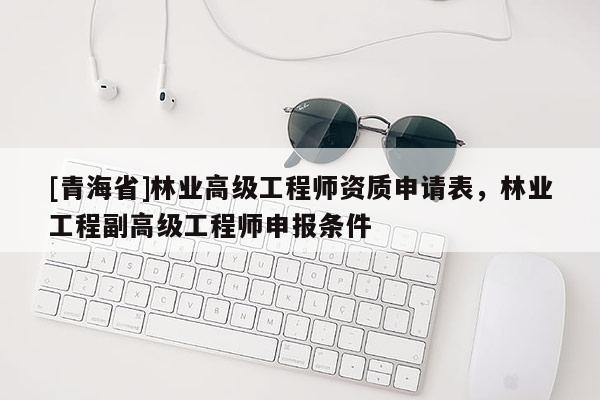 [青海省]林业高级工程师资质申请表，林业工程副高级工程师申报条件