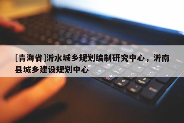 [青海省]沂水城乡规划编制研究中心，沂南县城乡建设规划中心