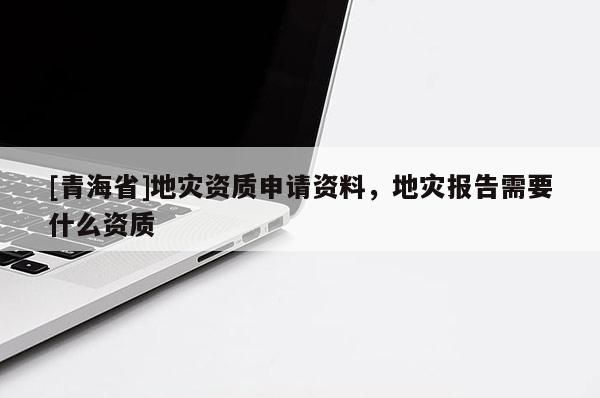 [青海省]地灾资质申请资料，地灾报告需要什么资质