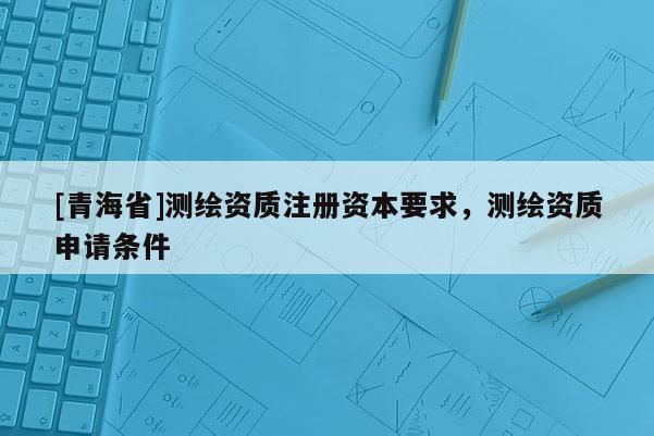 [青海省]测绘资质注册资本要求，测绘资质申请条件