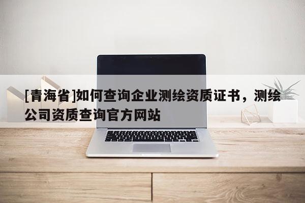 [青海省]如何查询企业测绘资质证书，测绘公司资质查询官方网站