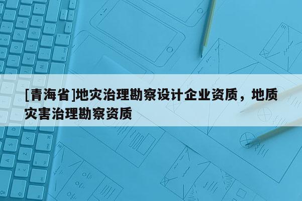 [青海省]地灾治理勘察设计企业资质，地质灾害治理勘察资质