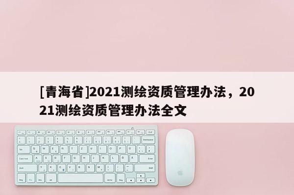 [青海省]2021测绘资质管理办法，2021测绘资质管理办法全文
