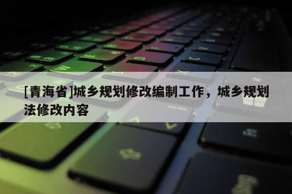 [青海省]城乡规划修改编制工作，城乡规划法修改内容