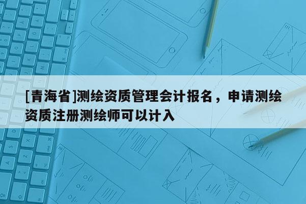 [青海省]测绘资质管理会计报名，申请测绘资质注册测绘师可以计入