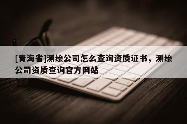 [青海省]测绘公司怎么查询资质证书，测绘公司资质查询官方网站