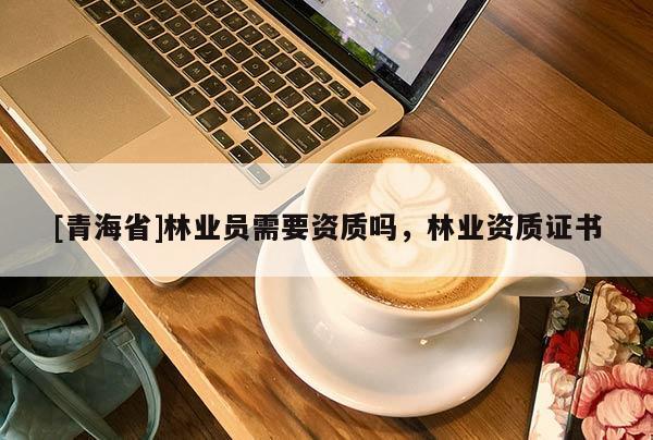 [青海省]林业员需要资质吗，林业资质证书