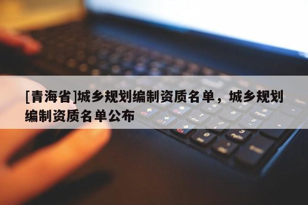 [青海省]城乡规划编制资质名单，城乡规划编制资质名单公布