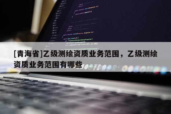 [青海省]乙级测绘资质业务范围，乙级测绘资质业务范围有哪些