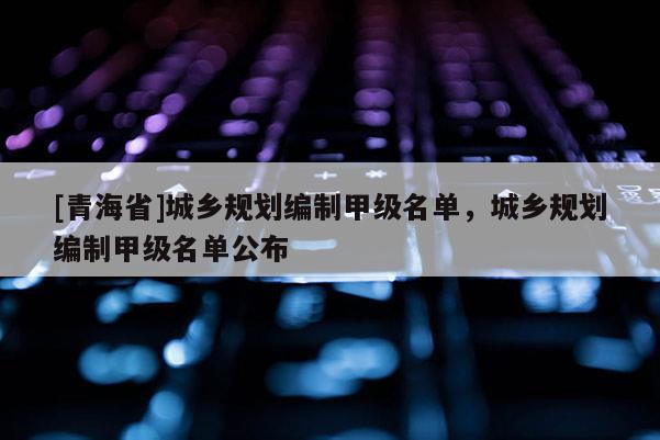 [青海省]城乡规划编制甲级名单，城乡规划编制甲级名单公布