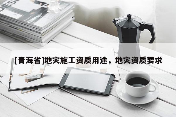 [青海省]地灾施工资质用途，地灾资质要求