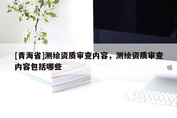 [青海省]测绘资质审查内容，测绘资质审查内容包括哪些