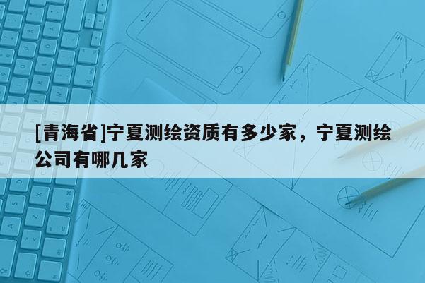 [青海省]宁夏测绘资质有多少家，宁夏测绘公司有哪几家