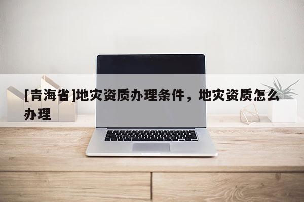 [青海省]地灾资质办理条件，地灾资质怎么办理